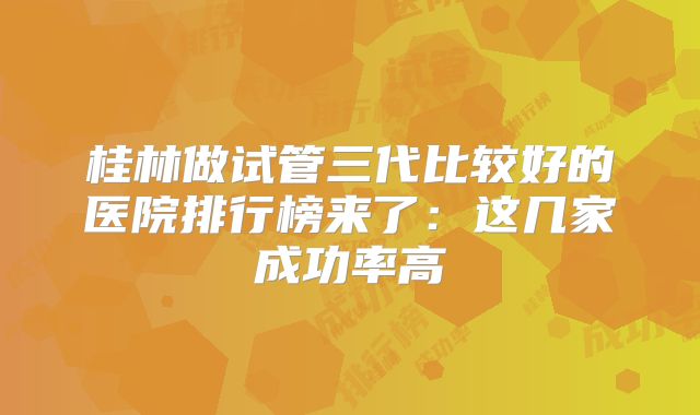 桂林做试管三代比较好的医院排行榜来了：这几家成功率高