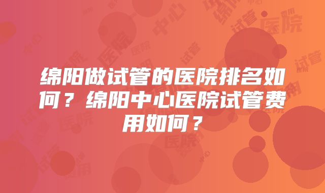 绵阳做试管的医院排名如何？绵阳中心医院试管费用如何？