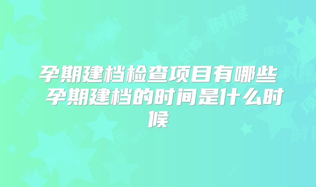 孕期建档检查项目有哪些 孕期建档的时间是什么时候