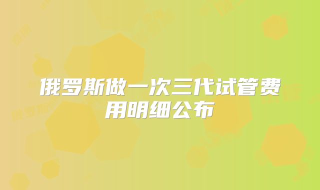 俄罗斯做一次三代试管费用明细公布