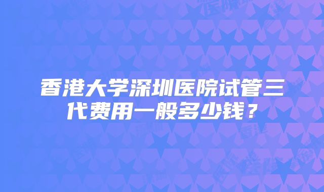 香港大学深圳医院试管三代费用一般多少钱？