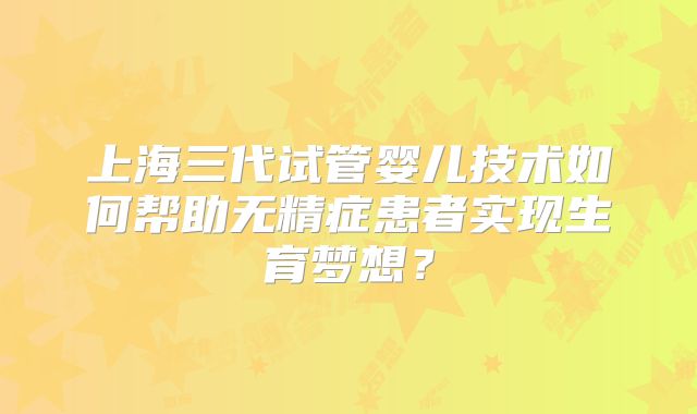 上海三代试管婴儿技术如何帮助无精症患者实现生育梦想？