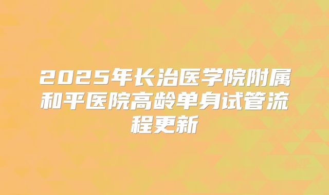2025年长治医学院附属和平医院高龄单身试管流程更新