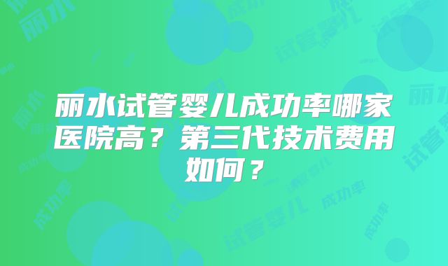 丽水试管婴儿成功率哪家医院高?第三代技术费用如何?