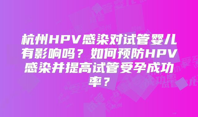 杭州HPV感染对试管婴儿有影响吗?如何预防HPV感染并提高试管受孕成功率?