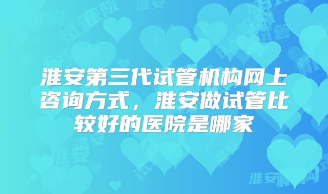 淮安第三代试管机构网上咨询方式,淮安做试管比较好的医院是哪家