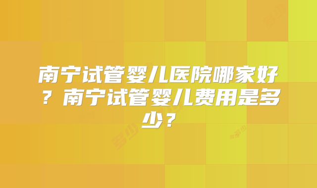 南宁试管婴儿医院哪家好?南宁试管婴儿费用是多少?