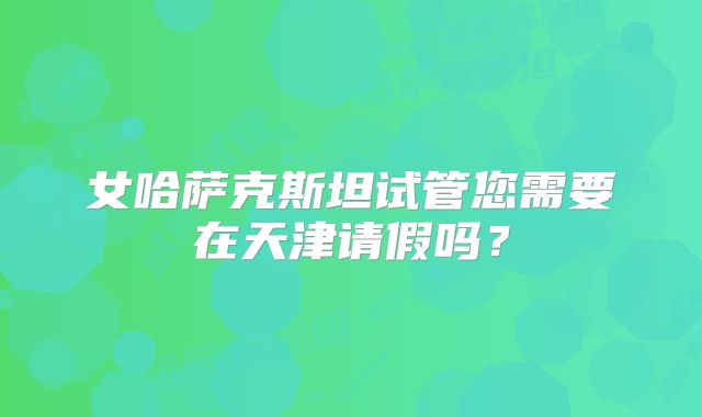 女哈萨克斯坦试管您需要在天津请假吗？
