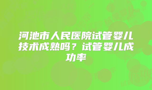 河池市人民医院试管婴儿技术成熟吗？试管婴儿成功率