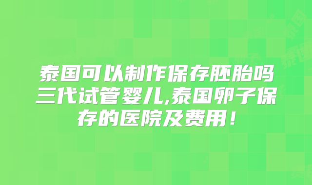 泰国可以制作保存胚胎吗三代试管婴儿,泰国卵子保存的医院及费用!