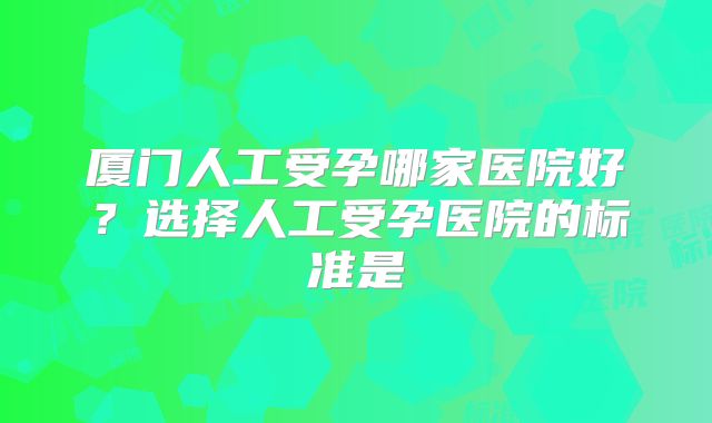 厦门人工受孕哪家医院好？选择人工受孕医院的标准是