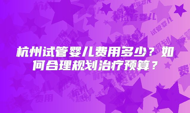 杭州试管婴儿费用多少?如何合理规划治疗预算?