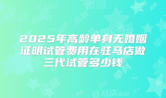 2025年高龄单身无婚姻证明试管费用在驻马店做三代试管多少钱