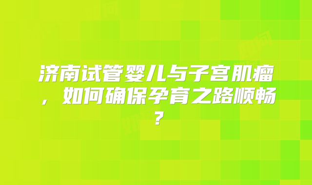 济南试管婴儿与子宫肌瘤，如何确保孕育之路顺畅？