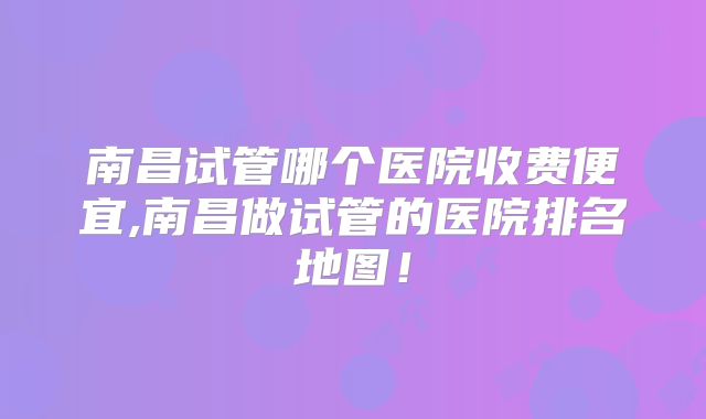 南昌试管哪个医院收费便宜,南昌做试管的医院排名地图!
