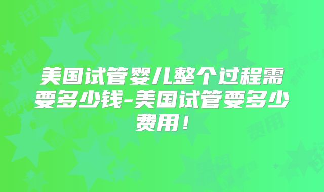 美国试管婴儿整个过程需要多少钱-美国试管要多少费用！