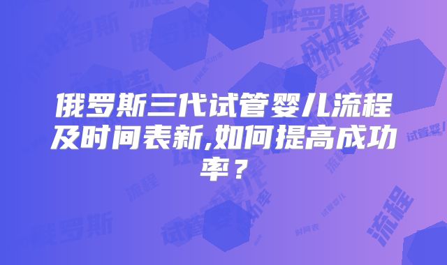 俄罗斯三代试管婴儿流程及时间表新,如何提高成功率?