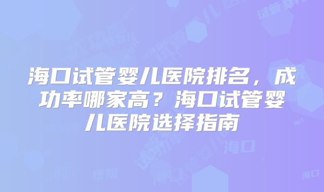 海口试管婴儿医院排名，成功率哪家高？海口试管婴儿医院选择指南