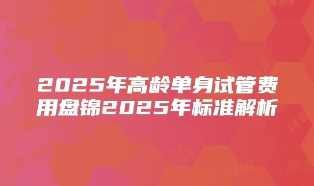 2025年高龄单身试管费用盘锦2025年标准解析