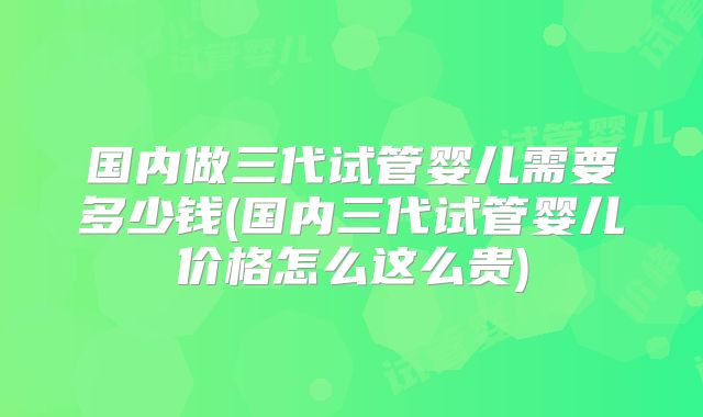 国内做三代试管婴儿需要多少钱(国内三代试管婴儿价格怎么这么贵)
