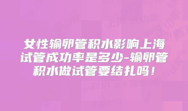 女性输卵管积水影响上海试管成功率是多少-输卵管积水做试管要结扎吗！
