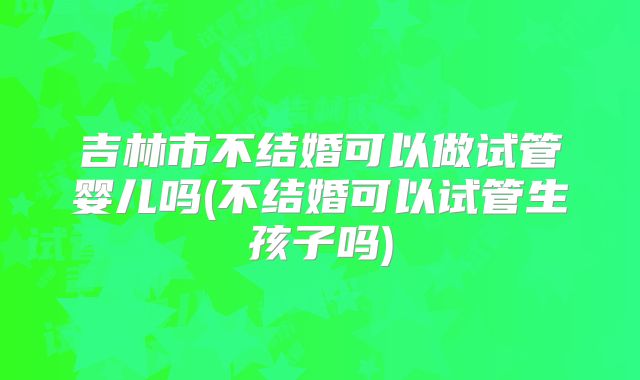 吉林市不结婚可以做试管婴儿吗(不结婚可以试管生孩子吗)