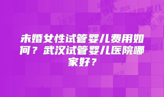 未婚女性试管婴儿费用如何?武汉试管婴儿医院哪家好?