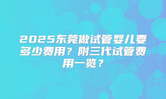 2025东莞做试管婴儿要多少费用?附三代试管费用一览?