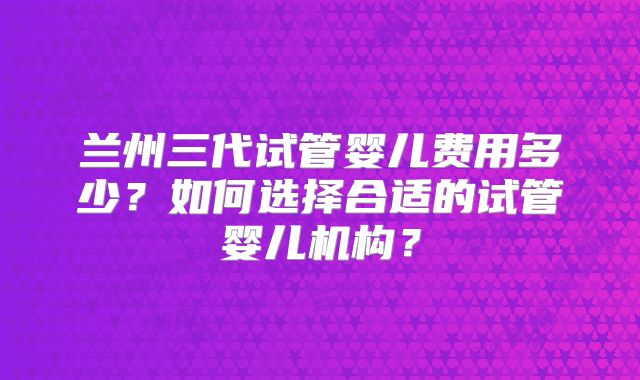 兰州三代试管婴儿费用多少?如何选择合适的试管婴儿机构?