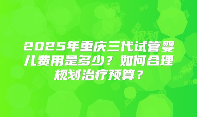 2025年重庆三代试管婴儿费用是多少?如何合理规划治疗预算?