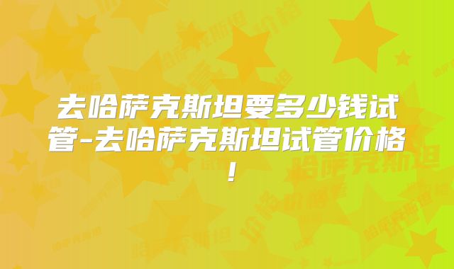 去哈萨克斯坦要多少钱试管-去哈萨克斯坦试管价格!