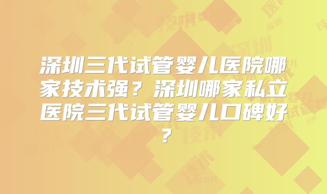 深圳三代试管婴儿医院哪家技术强？深圳哪家私立医院三代试管婴儿口碑好？