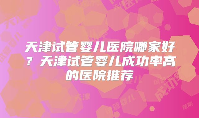 天津试管婴儿医院哪家好?天津试管婴儿成功率高的医院推荐