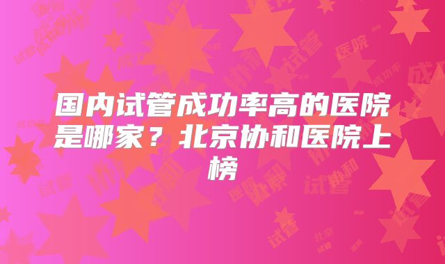 国内试管成功率高的医院是哪家?北京协和医院上榜