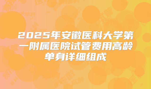 2025年安徽医科大学第一附属医院试管费用高龄单身详细组成