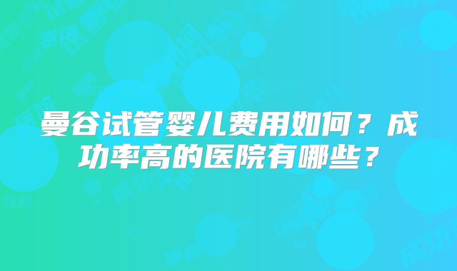 曼谷试管婴儿费用如何？成功率高的医院有哪些？