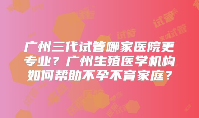 广州三代试管哪家医院更专业？广州生殖医学机构如何帮助不孕不育家庭？