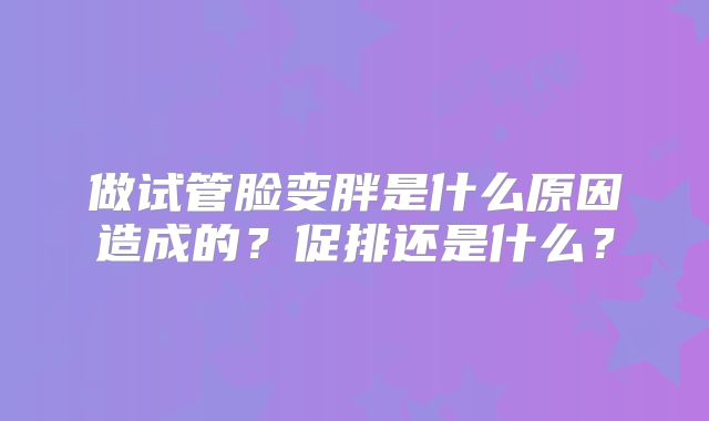 做试管脸变胖是什么原因造成的?促排还是什么?