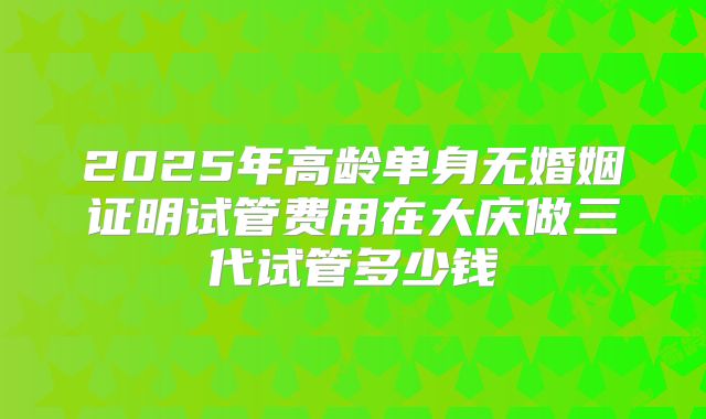 2025年高龄单身无婚姻证明试管费用在大庆做三代试管多少钱