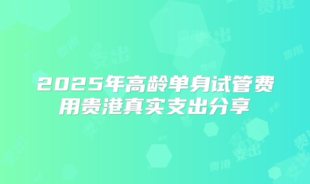 2025年高龄单身试管费用贵港真实支出分享