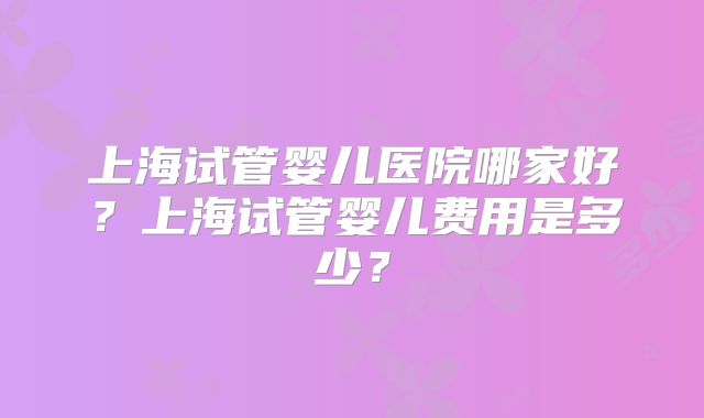 上海试管婴儿医院哪家好？上海试管婴儿费用是多少？
