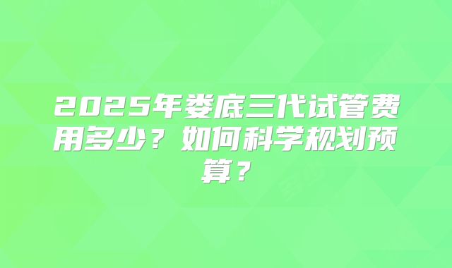 2025年娄底三代试管费用多少?如何科学规划预算?