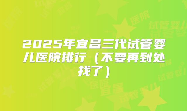 2025年宜昌三代试管婴儿医院排行(不要再到处找了)