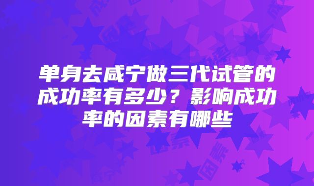 单身去咸宁做三代试管的成功率有多少？影响成功率的因素有哪些