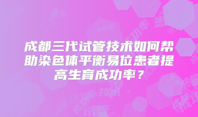 成都三代试管技术如何帮助染色体平衡易位患者提高生育成功率？