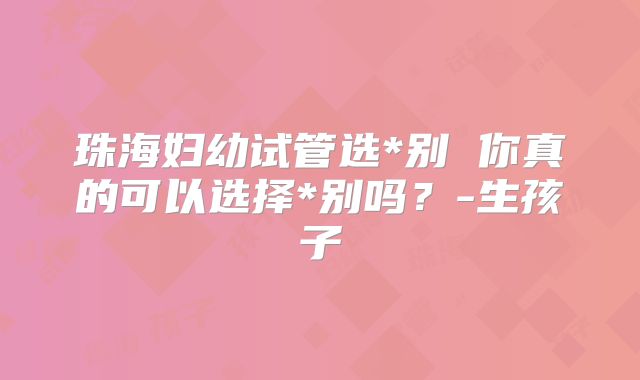 珠海妇幼试管选*别 你真的可以选择*别吗?-生孩子