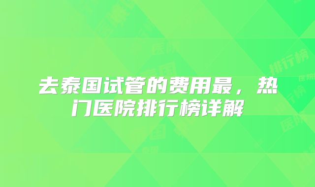 去泰国试管的费用最，热门医院排行榜详解