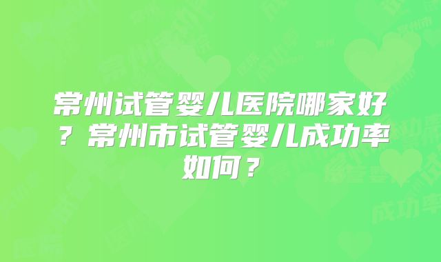 常州试管婴儿医院哪家好？常州市试管婴儿成功率如何？