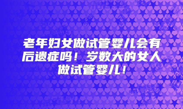 老年妇女做试管婴儿会有后遗症吗！岁数大的女人做试管婴儿！