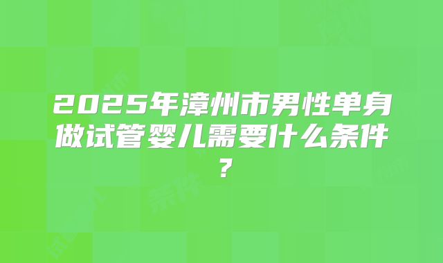 2025年漳州市男性单身做试管婴儿需要什么条件?